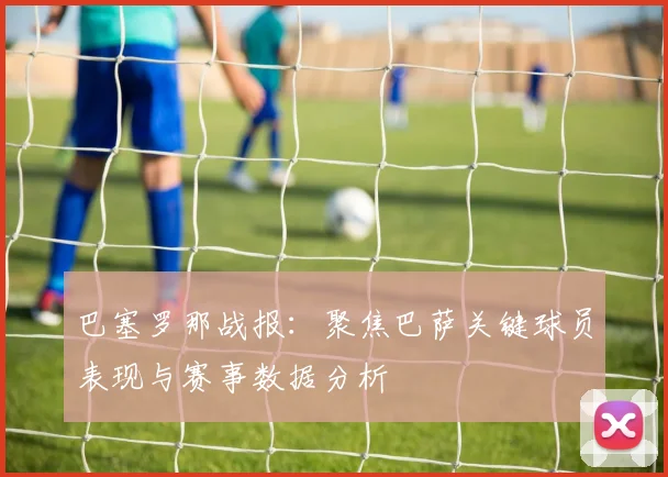 巴塞罗那战报：聚焦巴萨关键球员表现与赛事数据分析