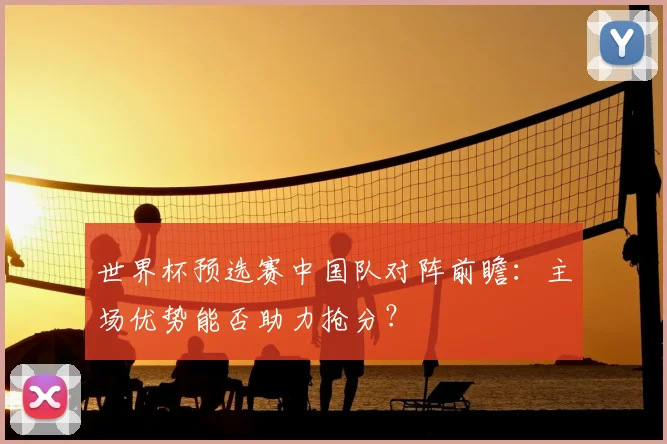 世界杯预选赛中国队对阵前瞻：主场优势能否助力抢分？