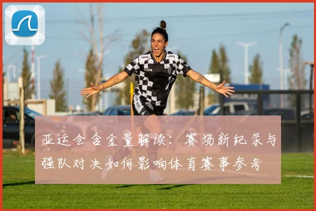 亚运会含金量解读：赛场新纪录与强队对决如何影响体育赛事参考
