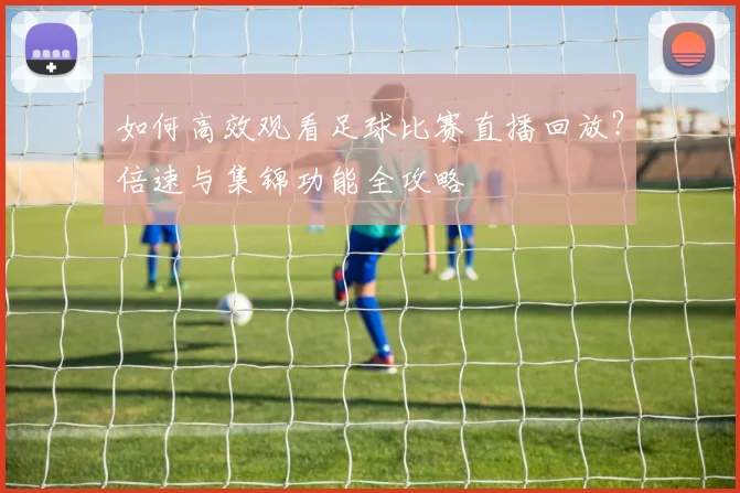 如何高效观看足球比赛直播回放？倍速与集锦功能全攻略
