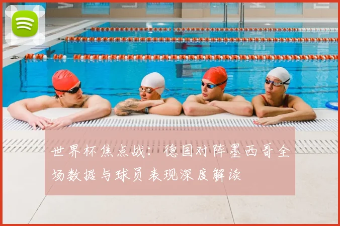 世界杯焦点战：德国对阵墨西哥全场数据与球员表现深度解读