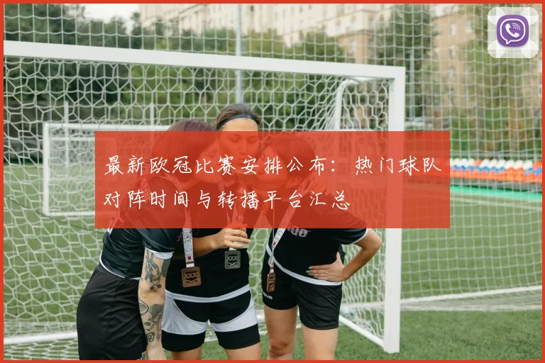 最新欧冠比赛安排公布：热门球队对阵时间与转播平台汇总