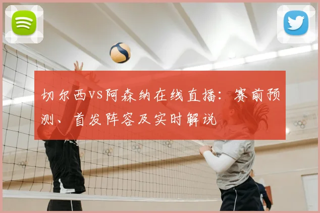 切尔西vs阿森纳在线直播：赛前预测、首发阵容及实时解说
