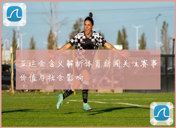 亚运会含义解析体育新闻关注赛事价值与社会影响