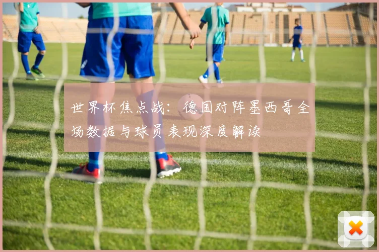 世界杯焦点战：德国对阵墨西哥全场数据与球员表现深度解读