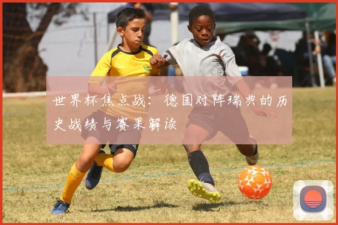 世界杯焦点战：德国对阵瑞典的历史战绩与赛果解读